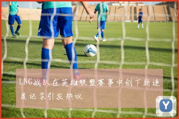 LNG战队在英雄联盟赛事中创下新速度记录引发热议