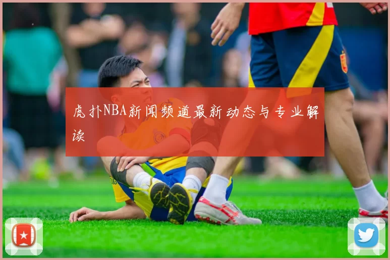 虎扑NBA新闻频道最新动态与专业解读