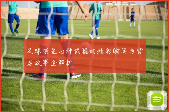 足球明星七种武器的精彩瞬间与背后故事全解析
