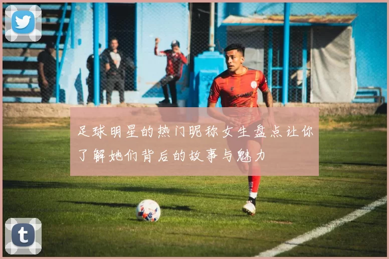 足球明星的热门昵称女生盘点让你了解她们背后的故事与魅力