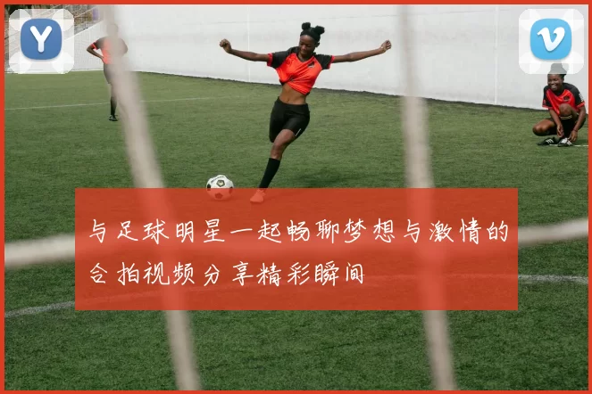 与足球明星一起畅聊梦想与激情的合拍视频分享精彩瞬间