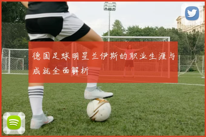 德国足球明星兰伊斯的职业生涯与成就全面解析