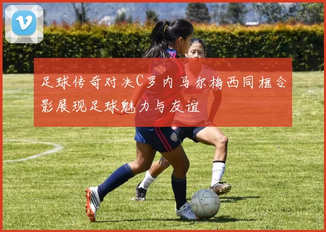 足球传奇对决C罗内马尔梅西同框合影展现足球魅力与友谊