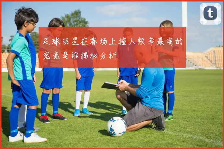足球明星在赛场上撞人频率最高的究竟是谁揭秘分析