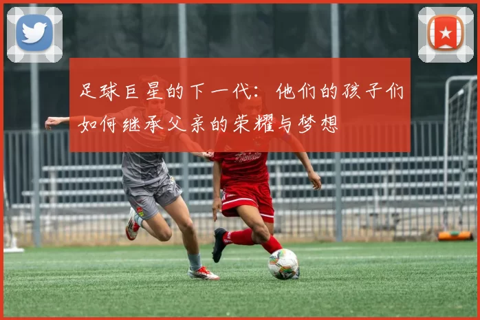 足球巨星的下一代：他们的孩子们如何继承父亲的荣耀与梦想