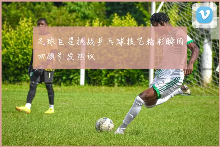 足球巨星挑战乒乓球技艺精彩瞬间回顾引发热议