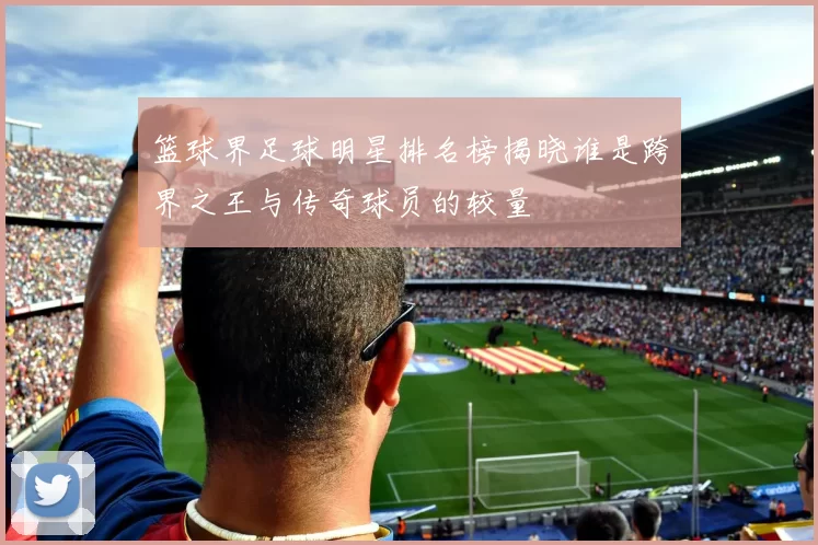 篮球界足球明星排名榜揭晓谁是跨界之王与传奇球员的较量