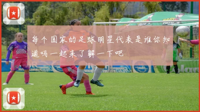 每个国家的足球明星代表是谁你知道吗一起来了解一下吧