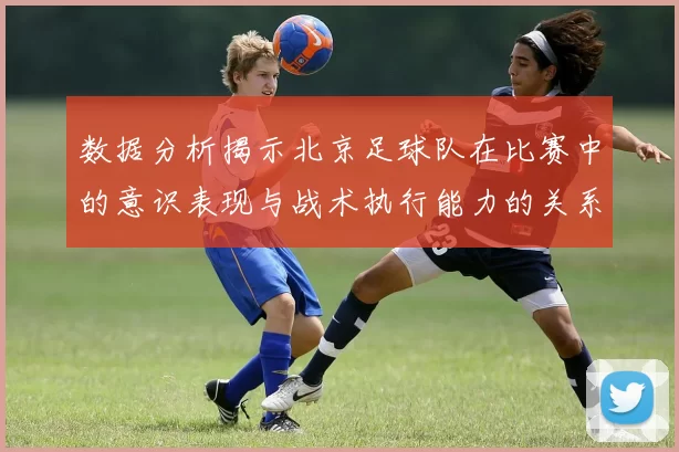 数据分析揭示北京足球队在比赛中的意识表现与战术执行能力的关系