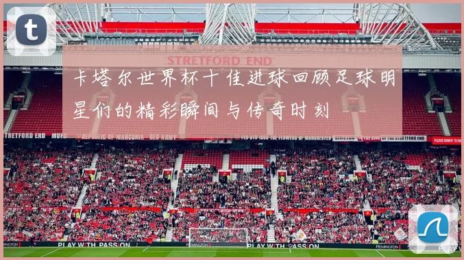 卡塔尔世界杯十佳进球回顾足球明星们的精彩瞬间与传奇时刻
