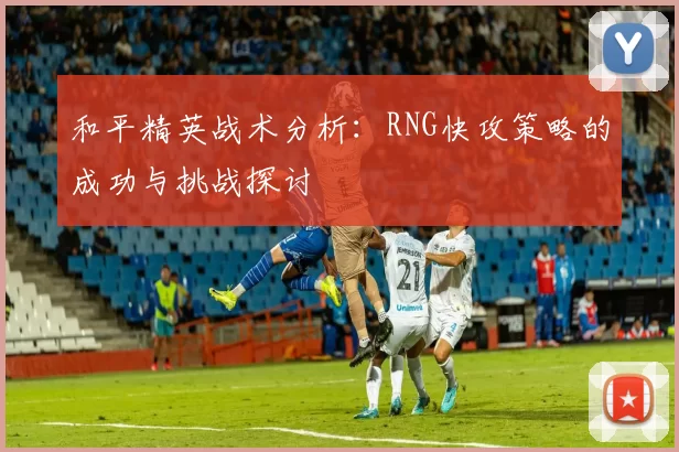 和平精英战术分析：RNG快攻策略的成功与挑战探讨