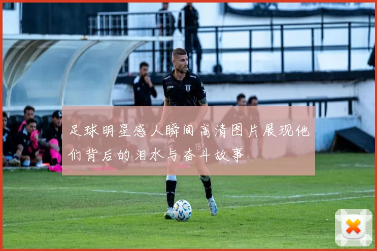 足球明星感人瞬间高清图片展现他们背后的泪水与奋斗故事