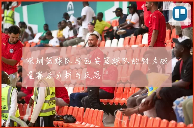 深圳篮球队与西安篮球队的耐力较量赛后分析与反思