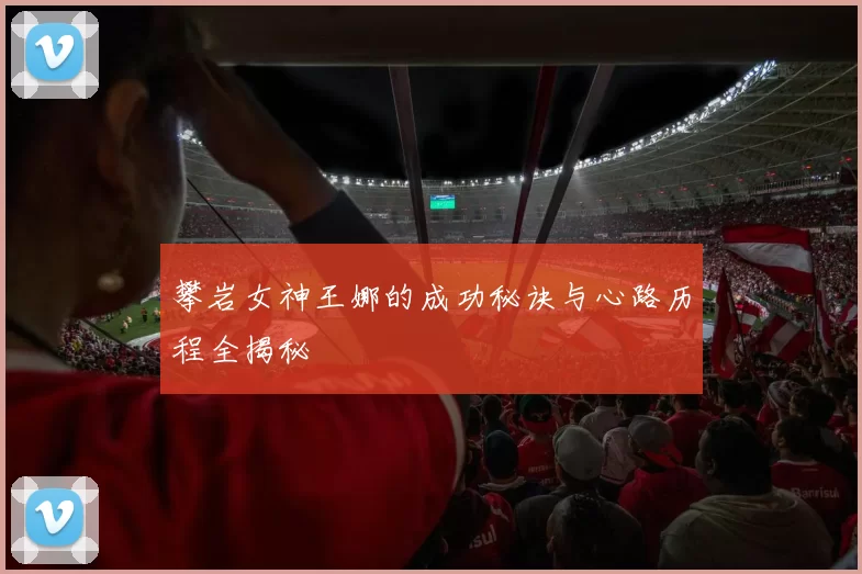 攀岩女神王娜的成功秘诀与心路历程全揭秘