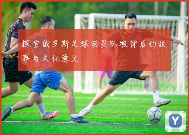 探索俄罗斯足球明星队徽背后的故事与文化意义