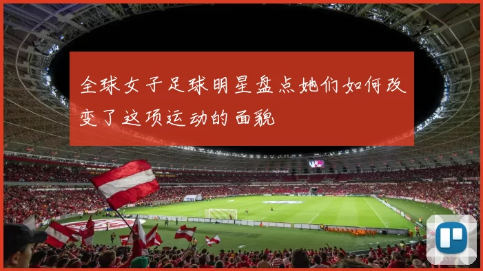 全球女子足球明星盘点她们如何改变了这项运动的面貌