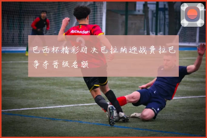 巴西杯精彩对决巴拉纳迎战费拉巴争夺晋级名额