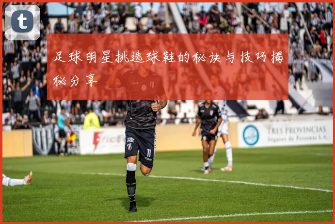 足球明星挑选球鞋的秘诀与技巧揭秘分享