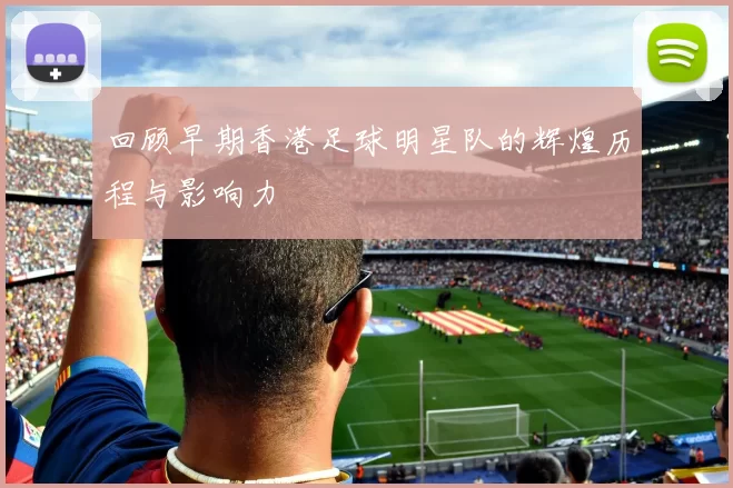 回顾早期香港足球明星队的辉煌历程与影响力