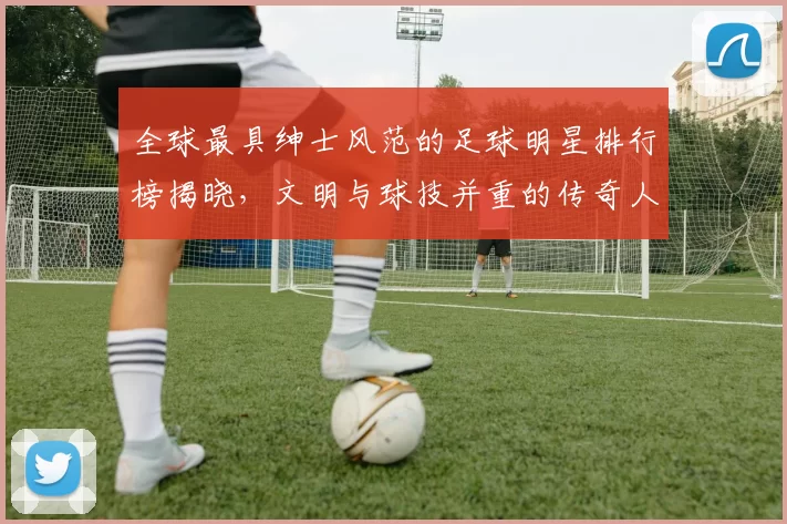 全球最具绅士风范的足球明星排行榜揭晓，文明与球技并重的传奇人物盘点