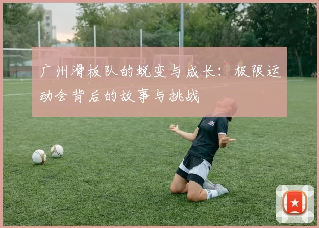 广州滑板队的蜕变与成长：极限运动会背后的故事与挑战