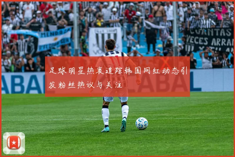 足球明星热衷追踪韩国网红动态引发粉丝热议与关注