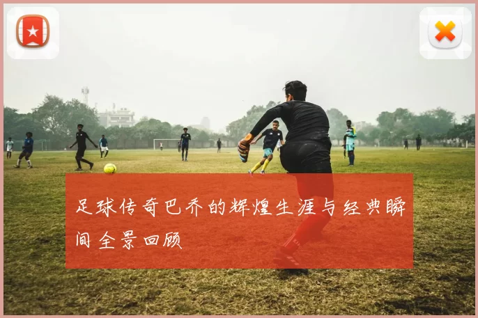 足球传奇巴乔的辉煌生涯与经典瞬间全景回顾
