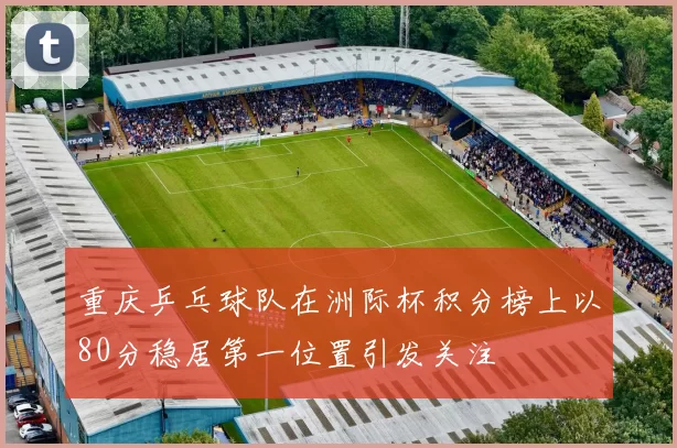 重庆乒乓球队在洲际杯积分榜上以80分稳居第一位置引发关注
