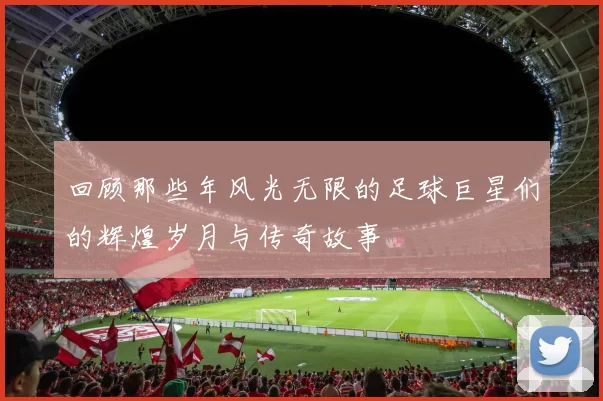 回顾那些年风光无限的足球巨星们的辉煌岁月与传奇故事