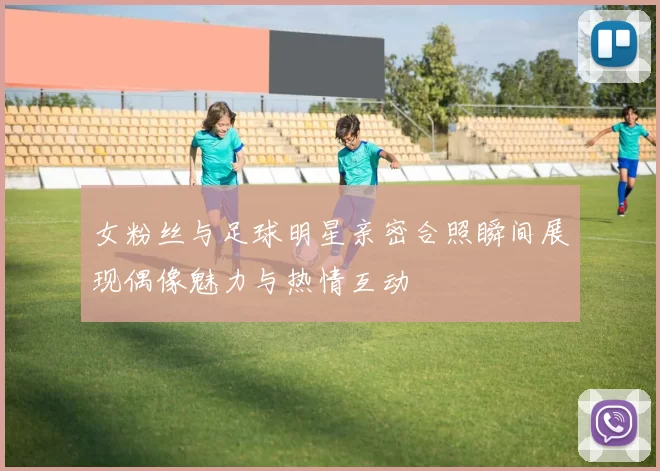 女粉丝与足球明星亲密合照瞬间展现偶像魅力与热情互动