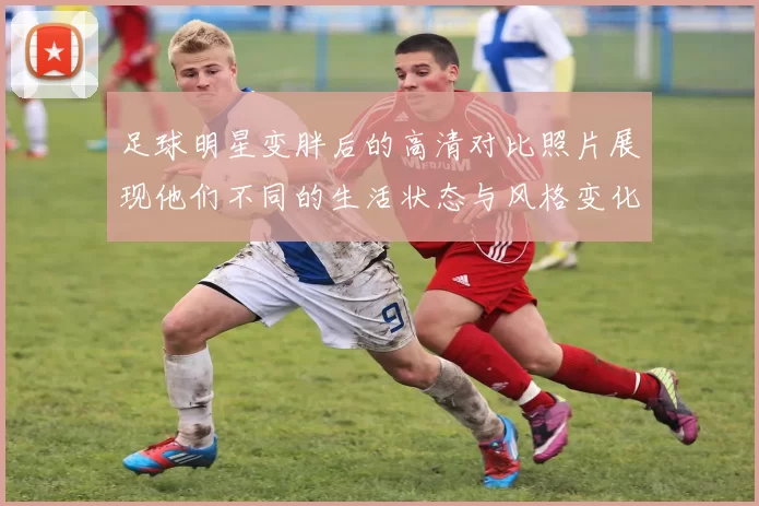 足球明星变胖后的高清对比照片展现他们不同的生活状态与风格变化