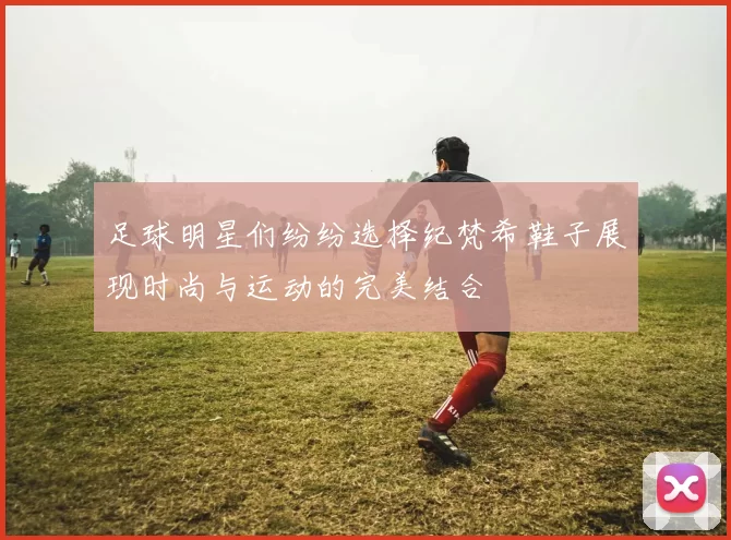 足球明星们纷纷选择纪梵希鞋子展现时尚与运动的完美结合