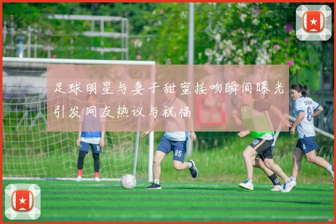 足球明星与妻子甜蜜接吻瞬间曝光引发网友热议与祝福