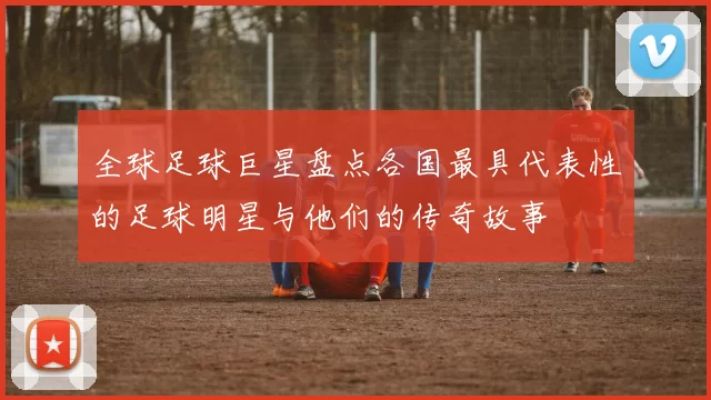 全球足球巨星盘点各国最具代表性的足球明星与他们的传奇故事