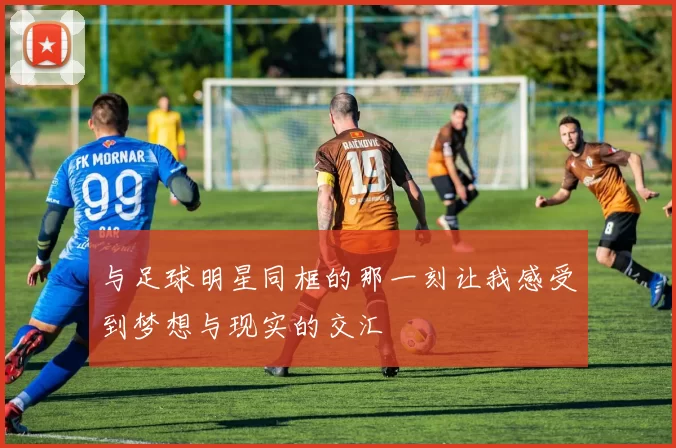 与足球明星同框的那一刻让我感受到梦想与现实的交汇