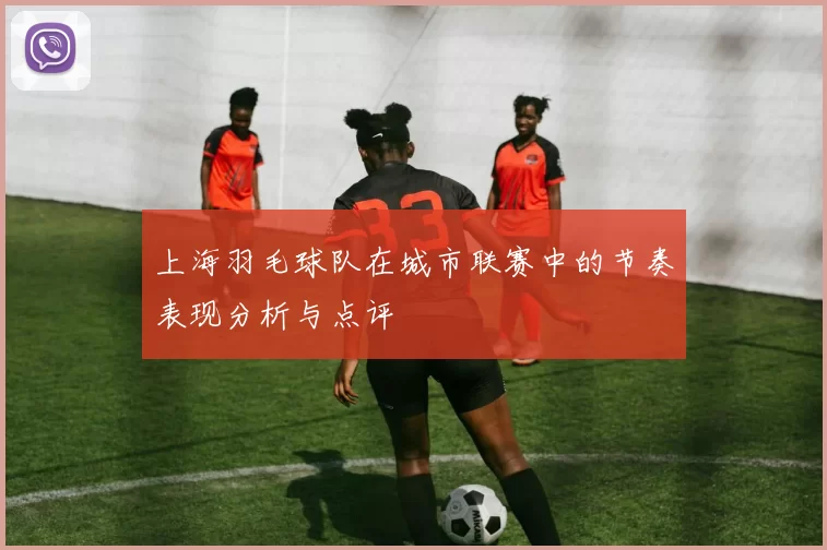 上海羽毛球队在城市联赛中的节奏表现分析与点评
