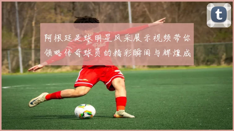 阿根廷足球明星风采展示视频带你领略传奇球员的精彩瞬间与辉煌成就