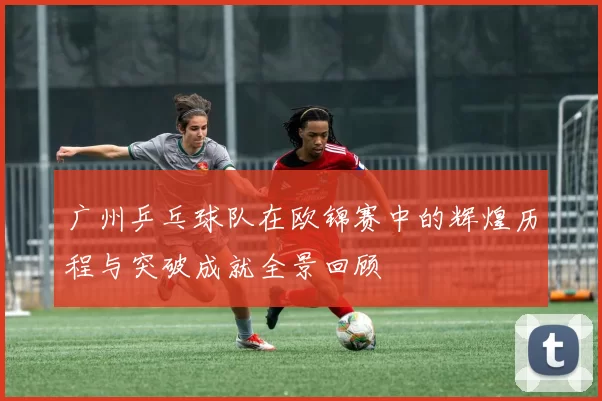 广州乒乓球队在欧锦赛中的辉煌历程与突破成就全景回顾
