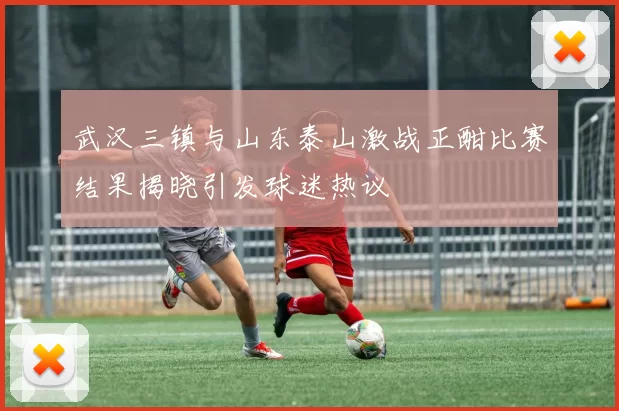 武汉三镇与山东泰山激战正酣比赛结果揭晓引发球迷热议