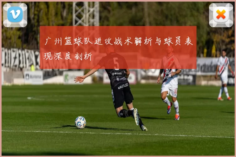 广州篮球队进攻战术解析与球员表现深度剖析