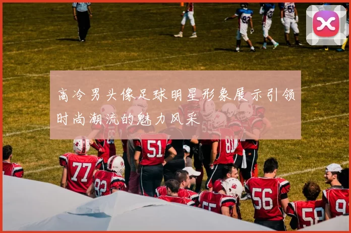 高冷男头像足球明星形象展示引领时尚潮流的魅力风采