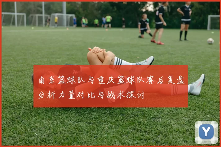 南京篮球队与重庆篮球队赛后复盘分析力量对比与战术探讨