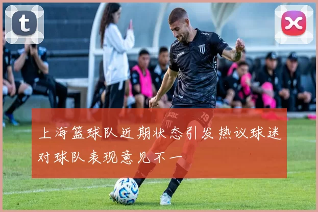 上海篮球队近期状态引发热议球迷对球队表现意见不一