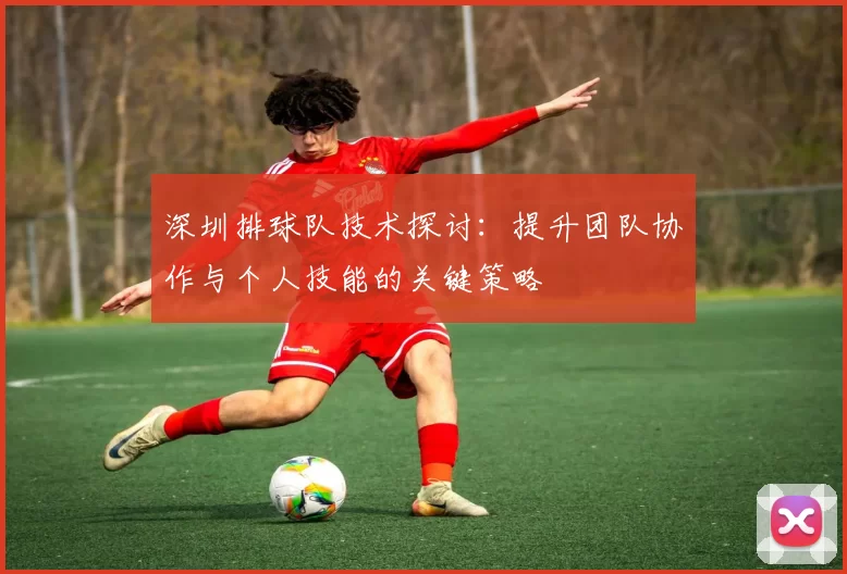 深圳排球队技术探讨：提升团队协作与个人技能的关键策略