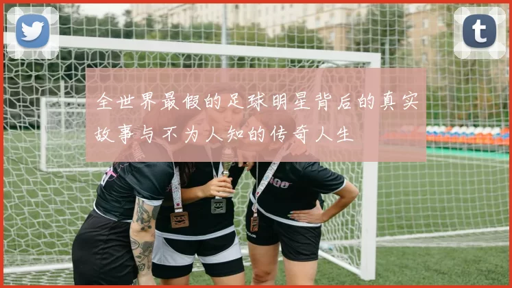 全世界最假的足球明星背后的真实故事与不为人知的传奇人生