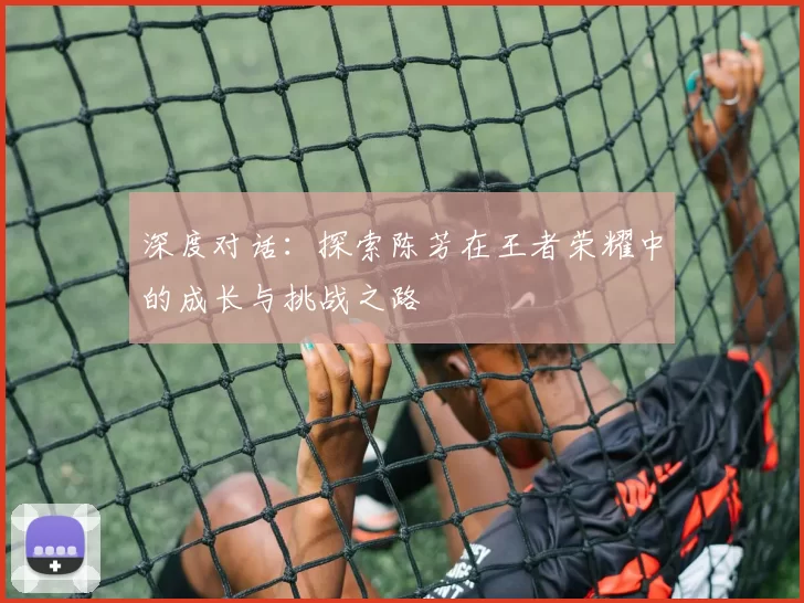 深度对话：探索陈芳在王者荣耀中的成长与挑战之路