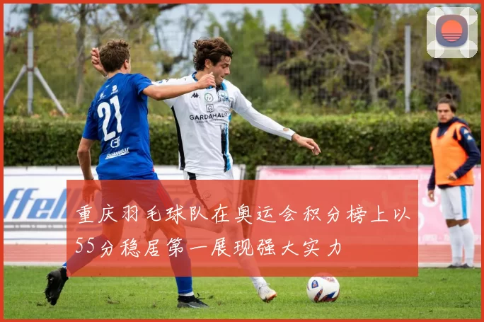 重庆羽毛球队在奥运会积分榜上以55分稳居第一展现强大实力