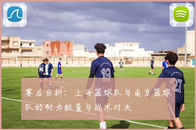 赛后分析：上海篮球队与南京篮球队的耐力较量与战术对决
