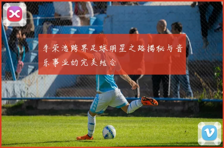 李荣浩跨界足球明星之路揭秘与音乐事业的完美结合