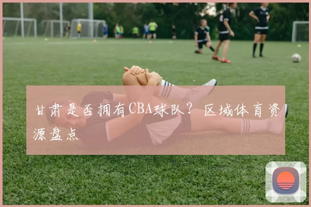 甘肃是否拥有CBA球队？区域体育资源盘点
